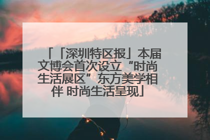 「深圳特区报」本届文博会首次设立“时尚生活展区”东方美学相伴 时尚生活呈现