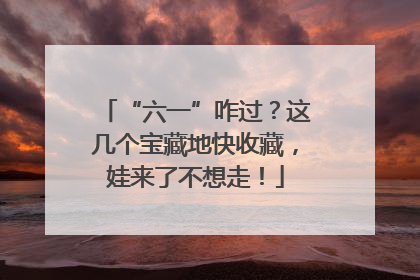 “六一”咋过？这几个宝藏地快收藏，娃来了不想走！