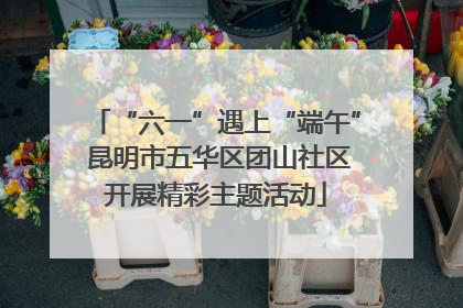 “六一”遇上“端午” 昆明市五华区团山社区开展精彩主题活动