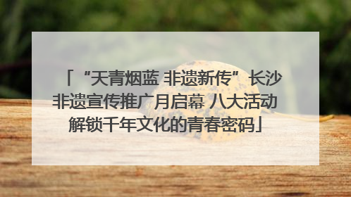 “天青烟蓝 非遗新传”长沙非遗宣传推广月启幕 八大活动解锁千年文化的青春密码