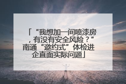 “我想加一间喷漆房，有没有安全风险？”南通“邀约式”体检进企直面实际问题