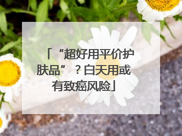 “超好用平价护肤品”？白天用或有致癌风险
