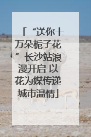 “送你十万朵栀子花”长沙站浪漫开启 以花为媒传递城市温情