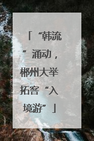 “韩流”涌动，郴州大举拓客“入境游”