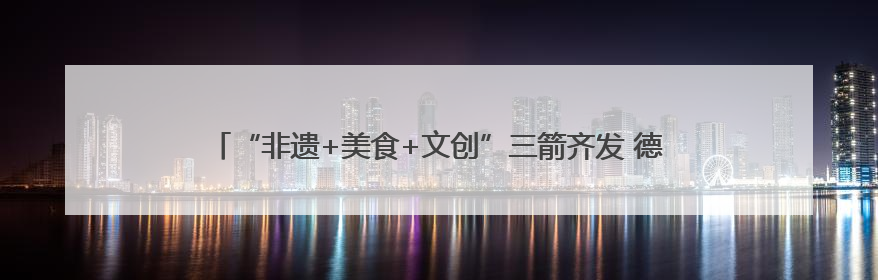 “非遗+美食+文创”三箭齐发 德阳元素亮相第二十一届深圳文博会
