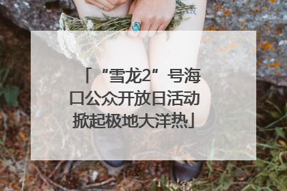 “雪龙2”号海口公众开放日活动掀起极地大洋热