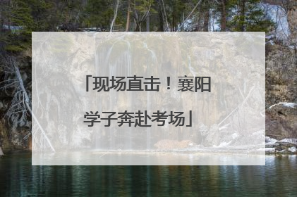 现场直击！襄阳学子奔赴考场