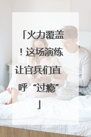 火力覆盖！这场演练让官兵们直呼“过瘾”