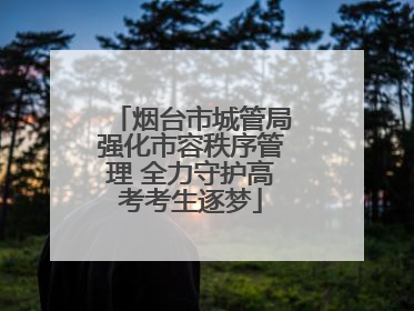 烟台市城管局强化市容秩序管理 全力守护高考考生逐梦