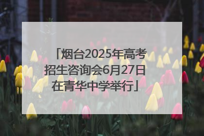 烟台2025年高考招生咨询会6月27日在青华中学举行