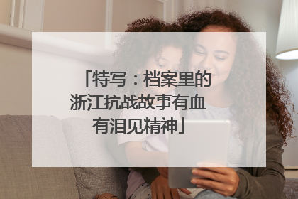 特写：档案里的浙江抗战故事有血有泪见精神