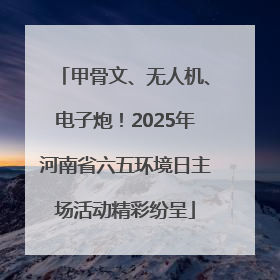 甲骨文、无人机、电子炮！2025年河南省六五环境日主场活动精彩纷呈