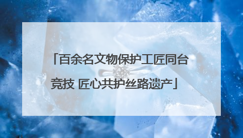 百余名文物保护工匠同台竞技 匠心共护丝路遗产