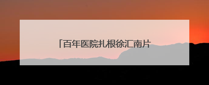 百年医院扎根徐汇南片二十五年！探寻社区居民记忆里的“大华珍藏”