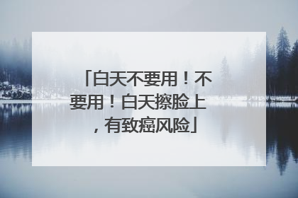 白天不要用！不要用！白天擦脸上，有致癌风险