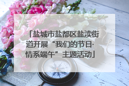盐城市盐都区盐渎街道开展“我们的节日·情系端午”主题活动