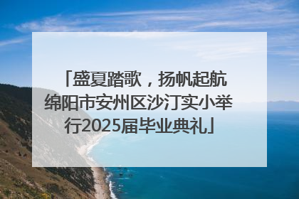 盛夏踏歌，扬帆起航 绵阳市安州区沙汀实小举行2025届毕业典礼
