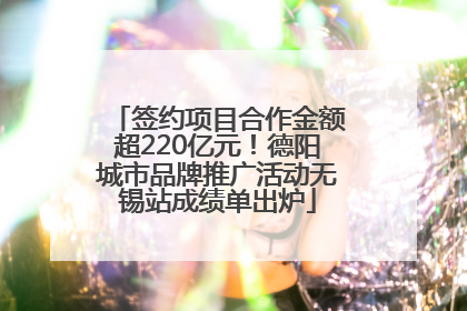 签约项目合作金额超220亿元！德阳城市品牌推广活动无锡站成绩单出炉