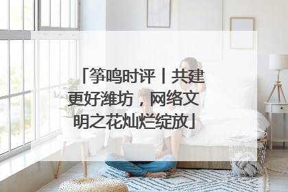 筝鸣时评丨共建更好潍坊，网络文明之花灿烂绽放