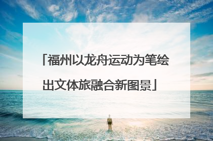 福州以龙舟运动为笔绘出文体旅融合新图景