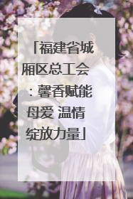 福建省城厢区总工会：馨香赋能母爱 温情绽放力量