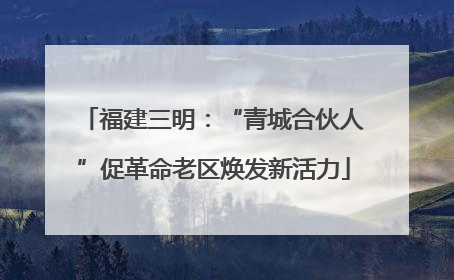 福建三明：“青城合伙人”促革命老区焕发新活力