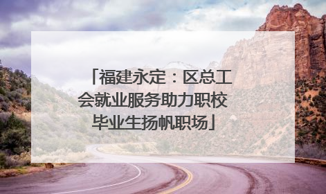 福建永定：区总工会就业服务助力职校毕业生扬帆职场