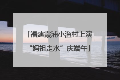 福建霞浦小渔村上演“妈祖走水”庆端午