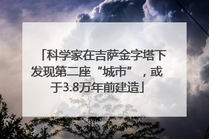 科学家在吉萨金字塔下发现第二座“城市”，或于3.8万年前建造