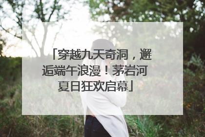 穿越九天奇洞，邂逅端午浪漫！茅岩河夏日狂欢启幕