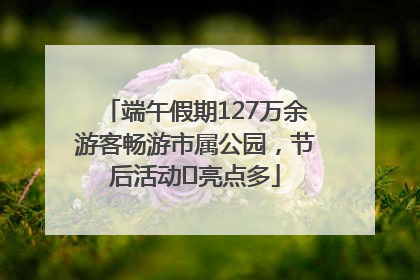 端午假期127万余游客畅游市属公园，节后活动﻿亮点多