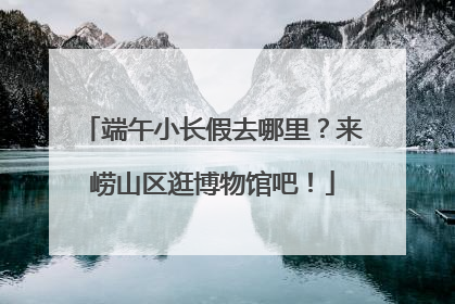 端午小长假去哪里？来崂山区逛博物馆吧！
