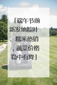 端午节前新发地粽叶、糯米热销，蔬菜价格稳中有降