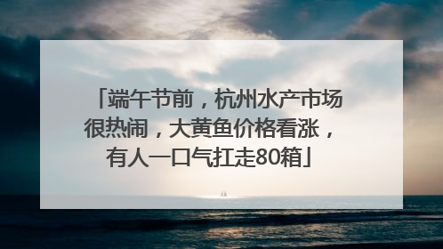 端午节前，杭州水产市场很热闹，大黄鱼价格看涨，有人一口气扛走80箱
