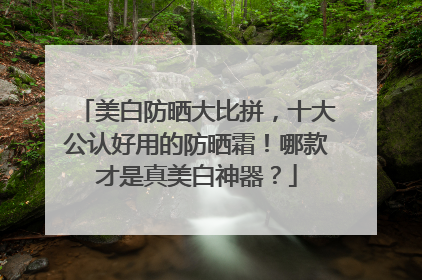 美白防晒大比拼，十大公认好用的防晒霜！哪款才是真美白神器？