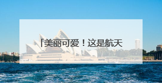 美丽可爱！这是航天员眼中的地球家园