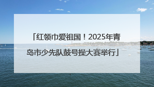 红领巾爱祖国！2025年青岛市少先队鼓号操大赛举行