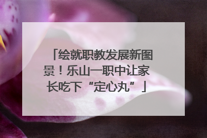 绘就职教发展新图景！乐山一职中让家长吃下“定心丸”
