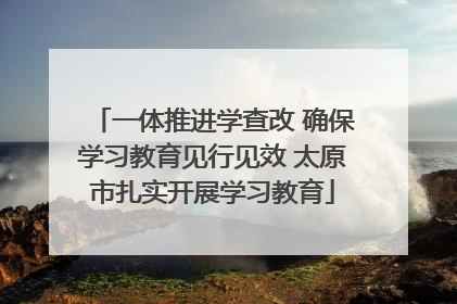 一体推进学查改 确保学习教育见行见效 太原市扎实开展学习教育