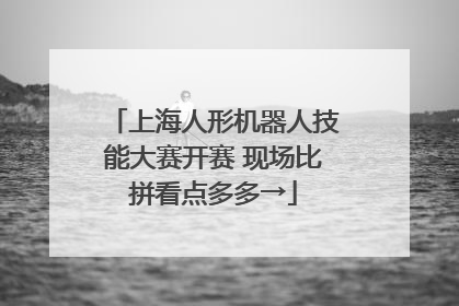 上海人形机器人技能大赛开赛 现场比拼看点多多→