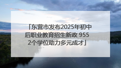 东营市发布2025年初中后职业教育招生新政 9552个学位助力多元成才