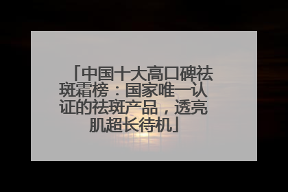 中国十大高口碑祛斑霜榜：国家唯一认证的祛斑产品，透亮肌超长待机