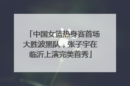 中国女篮热身赛首场大胜波黑队，张子宇在临沂上演完美首秀