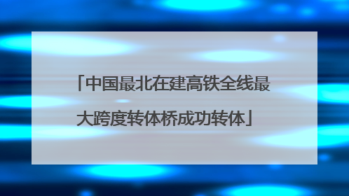 中国最北在建高铁全线最大跨度转体桥成功转体