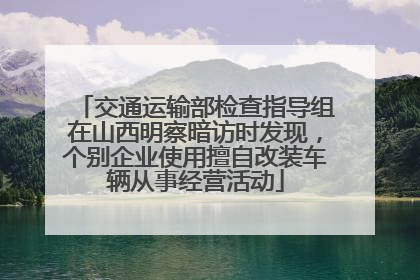 交通运输部检查指导组在山西明察暗访时发现，个别企业使用擅自改装车辆从事经营活动