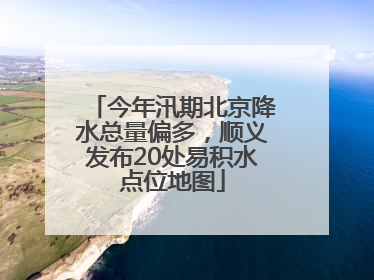 今年汛期北京降水总量偏多，顺义发布20处易积水点位地图