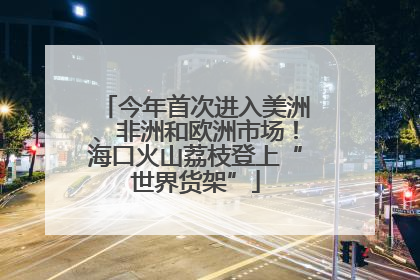 今年首次进入美洲、非洲和欧洲市场！海口火山荔枝登上“世界货架”