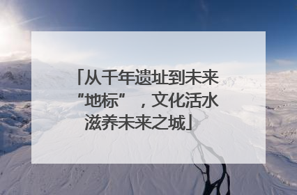 从千年遗址到未来“地标”，文化活水滋养未来之城