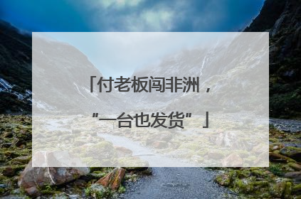 付老板闯非洲，“一台也发货”
