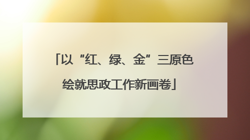 以“红、绿、金”三原色 绘就思政工作新画卷